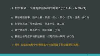 4. 對於牧者，作者有那些特別的勉勵? (6:11-16，6:20-21)
a) 要逃避這些事，追求公義、敬虔、信心、愛心、忍耐、溫柔。(6:11)
b) 你要為真道打那美好的仗，持定永生。(6:12)
c) 要守這命令，毫不玷污，無可指責。(6:14)
d) 躲避世俗的虛談和那敵真道、似是而非的學問。(6:20)
17
 反思: 從這些勉勵中你覺得當今牧者面臨了那些重要的挑戰?
 