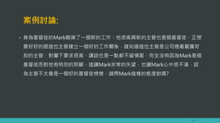 案例討論:
• 身為基督徒的Mark剛換了一個新的工作，他很高興新的主管也是個基督徒，正想
要好好的跟這位主管建立一個好的工作關係，誰知道這位主管是公司裡最嚴厲苛
刻的主管，對屬下要求很高，講話也是一點都不留情面，完全沒有因為Mark是個
基督徒而對他有特別的照顧，這讓Mark非常的失望，也讓Mark心中很不滿，認
為主管不太像是一個好的基督徒榜樣，請問Mark這樣的態度對嗎?
2
 
