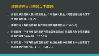 請默想經文並回答以下問題:
1. 作者教導我們僕人該如何對待主人? 特別僕人跟主人同是基督徒的情況下，
更應該如何做? (6:1-2)
2. 傳異教的人有那些特徵? 我們該如何防備傳異教的人? (6:3-5)
3. 對於錢財，作者教導我們應該有那些正確的觀念? 特別是貪財會帶來甚麼
嚴重的後果? (6:6-10， 6:17-19)
4. 對於牧者，作者有那些特別的勉勵? 從這些勉勵中你覺得當今牧者面臨了
那些重要的挑戰? (6:11-16，6:20-21)
7
 