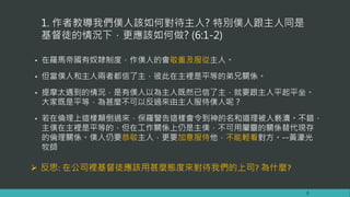 1. 作者教導我們僕人該如何對待主人? 特別僕人跟主人同是
基督徒的情況下，更應該如何做? (6:1-2)
• 在羅馬帝國有奴隸制度，作僕人的會敬重及服從主人。
• 但當僕人和主人兩者都信了主，彼此在主裡是平等的弟兄關係。
• 提摩太遇到的情況，是有僕人以為主人既然已信了主，就要跟主人平起平坐。
大家既是平等，為甚麼不可以反過來由主人服侍僕人呢？
• 若在倫理上這樣顛倒過來，保羅警告這樣會令到神的名和道理被人褻瀆。不錯，
主僕在主裡是平等的，但在工作關係上仍是主僕，不可用屬靈的關係替代現存
的倫理關係。僕人仍要恭敬主人，更要加意服侍他，不能輕看對方。--黃濠光
牧師
8
 反思: 在公司裡基督徒應該用甚麼態度來對待我們的上司? 為什麼?
 