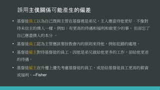 誤用主僕關係可能產生的偏差
• 基督徒員工以為自己既與主管在基督裡是弟兄，主人應當待他更好，不像對
待未信主的僕人一樣，例如：有更高的待遇和福利和做更少的事， 但卻忘了
自己應盡僕人的本分 。
• 基督徒員工認為主管應該要按教會內的原則來待他，例如犯錯的處理。
• 基督徒雇主對待基督徒的員工，因他是弟兄就給他更多的工作，卻給他更差
的待遇。
• 基督徒雇主在升遷上優先考慮基督徒的員工，或是給基督徒員工更高的薪資
或福利。--Fisher
 