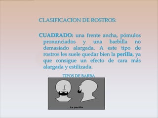 CLASIFICACION DE ROSTROS:

CUADRADO: una frente ancha, pómulos
 pronunciados y una barbilla no
 demasiado alargada. A este tipo de
 rostros les suele quedar bien la perilla, ya
 que consigue un efecto de cara más
 alargada y estilizada.
          TIPOS DE BARBA
 
