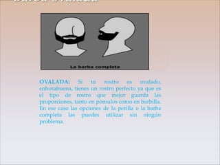 Barba ovalada




    OVALADA:        Si   tu  rostro    es    ovalado,
    enhorabuena, tienes un rostro perfecto ya que es
    el tipo de rostro que mejor guarda las
    proporciones, tanto en pómulos como en barbilla.
    En ese caso las opciones de la perilla o la barba
    completa las puedes utilizar sin ningún
    problema.
 