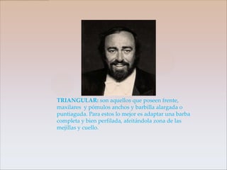 TRIANGULAR: son aquellos que poseen frente,
maxilares y pómulos anchos y barbilla alargada o
puntiaguda. Para estos lo mejor es adaptar una barba
completa y bien perfilada, afeitándola zona de las
mejillas y cuello.
 