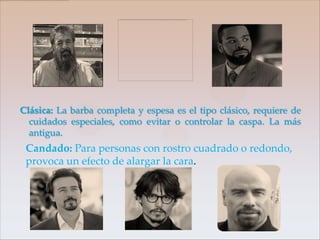 Clásica: La barba completa y espesa es el tipo clásico, requiere de
  cuidados especiales, como evitar o controlar la caspa. La más
  antigua.
 Candado: Para personas con rostro cuadrado o redondo,
 provoca un efecto de alargar la cara.
 