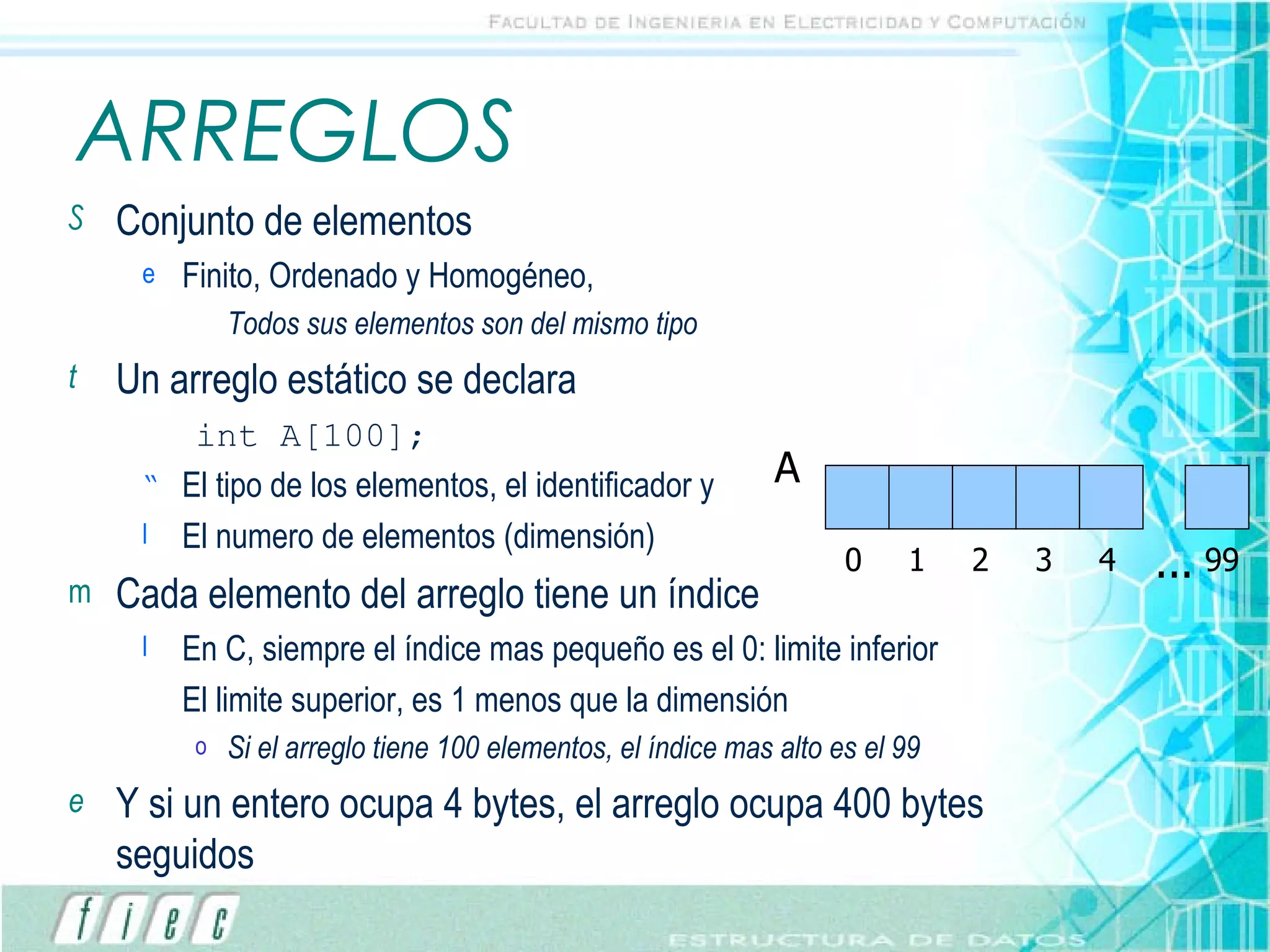 ARREGLOS Conjunto de elementos Finito, Ordenado y Homogéneo,  Todos sus elementos son del mismo tipo Un arreglo estático se declara int A[100]; El tipo de los elementos, el identificador y  El numero de elementos (dimensión) Cada elemento del arreglo tiene un índice En C, siempre el índice mas pequeño es el 0: limite inferior El limite superior, es 1 menos que la dimensión Si el arreglo tiene 100 elementos, el índice mas alto es el 99 Y si un entero ocupa 4 bytes, el arreglo ocupa 400 bytes seguidos ... A 0 1 2 3 4 99 