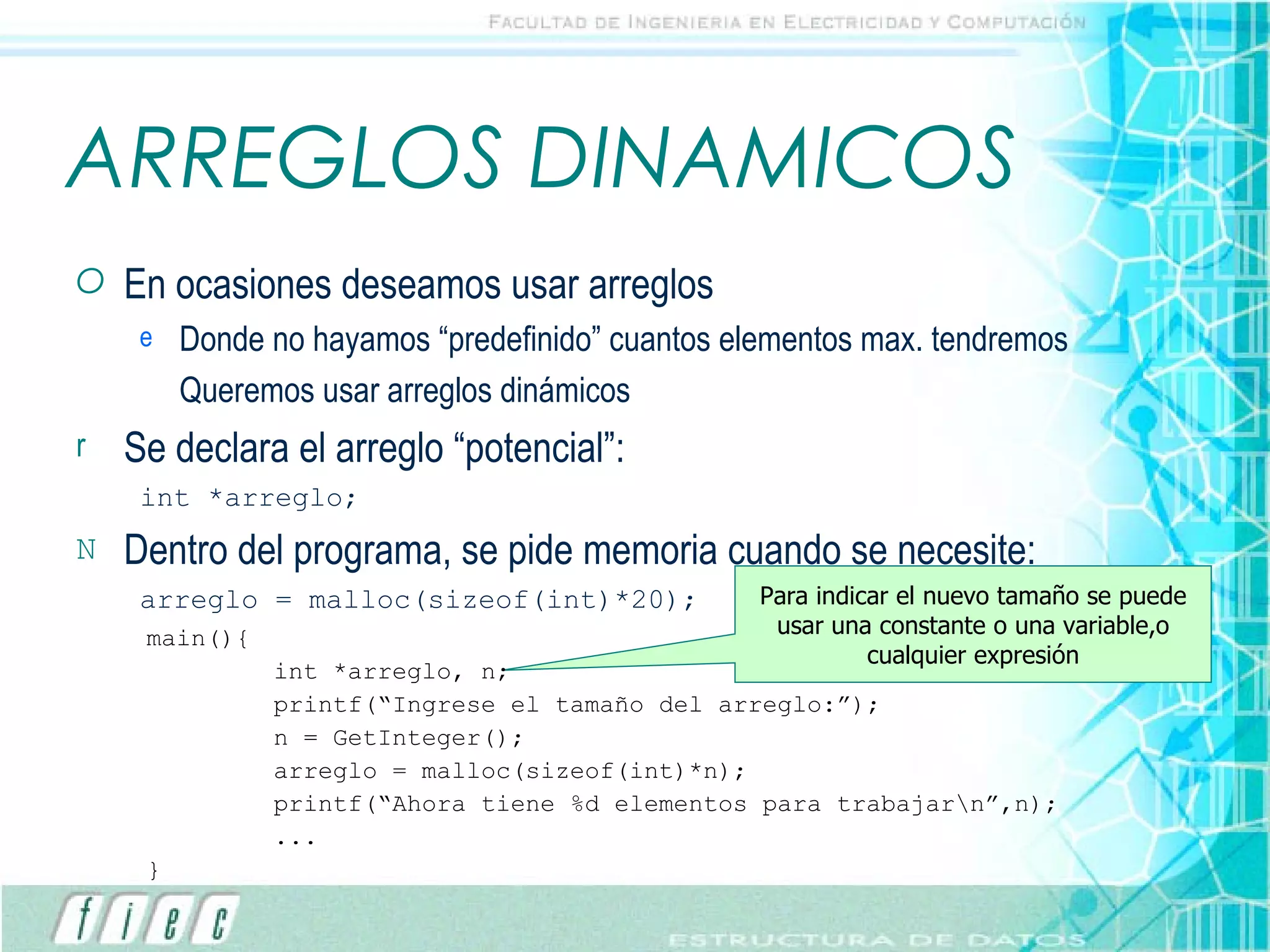 ARREGLOS DINAMICOS En ocasiones deseamos usar arreglos Donde no hayamos “predefinido” cuantos elementos max. tendremos Queremos usar arreglos dinámicos Se declara el arreglo “potencial”: int *arreglo; Dentro del programa, se pide memoria cuando se necesite: arreglo = malloc(sizeof(int)*20); Para indicar el nuevo tamaño se puede usar una constante o una variable,o cualquier expresión main(){ int *arreglo, n; printf(“Ingrese el tamaño del arreglo:”); n = GetInteger(); arreglo = malloc(sizeof(int)*n); printf(“Ahora tiene %d elementos para trabajar\n”,n); ... } 