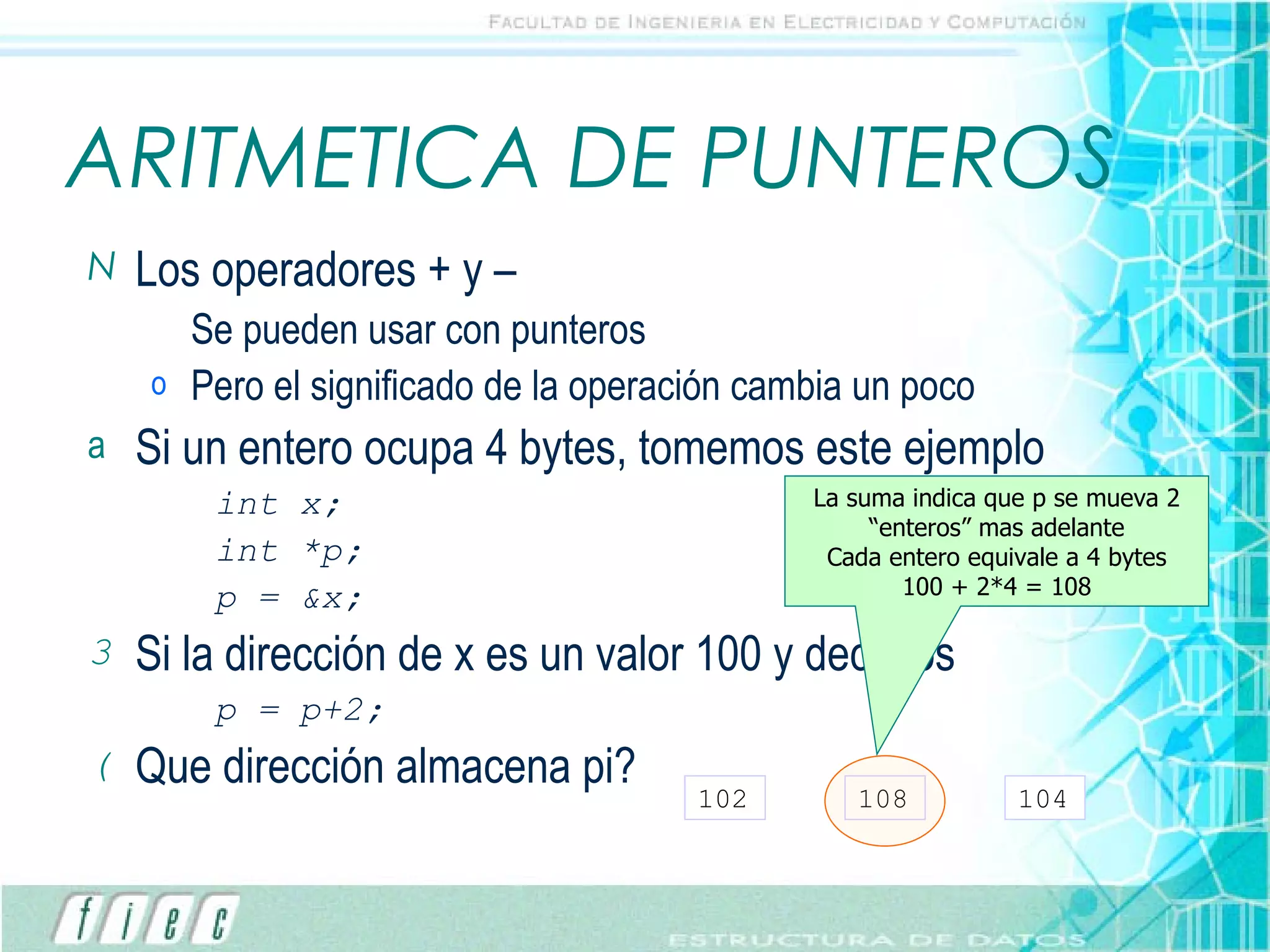 ARITMETICA DE PUNTEROS Los operadores + y –  Se pueden usar con punteros Pero el significado de la operación cambia un poco Si un entero ocupa 4 bytes, tomemos este ejemplo int x; int *p; p = &x; Si la dirección de x es un valor 100 y decimos p = p+2; Que dirección almacena pi?  102 108 104 La suma indica que p se mueva 2 “enteros” mas adelante Cada entero equivale a 4 bytes 100 + 2*4 = 108 