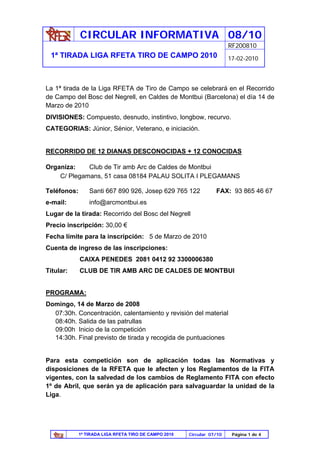CIRCULAR INFORMATIVA 08/10
                                                                        RF200810
 1ª TIRADA LIGA RFETA TIRO DE CAMPO 2010                                17-02-2010




La 1ª tirada de la Liga RFETA de Tiro de Campo se celebrará en el Recorrido
de Campo del Bosc del Negrell, en Caldes de Montbui (Barcelona) el día 14 de
Marzo de 2010
DIVISIONES: Compuesto, desnudo, instintivo, longbow, recurvo.
CATEGORIAS: Júnior, Sénior, Veterano, e iniciación.


RECORRIDO DE 12 DIANAS DESCONOCIDAS + 12 CONOCIDAS

Organiza:    Club de Tir amb Arc de Caldes de Montbui
    C/ Plegamans, 51 casa 08184 PALAU SOLITA I PLEGAMANS

Teléfonos:       Santi 667 890 926, Josep 629 765 122             FAX: 93 865 46 67
e-mail:          info@arcmontbui.es
Lugar de la tirada: Recorrido del Bosc del Negrell
Precio inscripción: 30,00 €
Fecha límite para la inscripción: 5 de Marzo de 2010
Cuenta de ingreso de las inscripciones:
             CAIXA PENEDES 2081 0412 92 3300006380
Titular:     CLUB DE TIR AMB ARC DE CALDES DE MONTBUI


PROGRAMA:
Domingo, 14 de Marzo de 2008
  07:30h. Concentración, calentamiento y revisión del material
  08:40h. Salida de las patrullas
  09:00h Inicio de la competición
  14:30h. Final previsto de tirada y recogida de puntuaciones


Para esta competición son de aplicación todas las Normativas y
disposiciones de la RFETA que le afecten y los Reglamentos de la FITA
vigentes, con la salvedad de los cambios de Reglamento FITA con efecto
1º de Abril, que serán ya de aplicación para salvaguardar la unidad de la
Liga.




             1ª TIRADA LIGA RFETA TIRO DE CAMPO 2010   Circular 07/10    Página 1 de 4
 