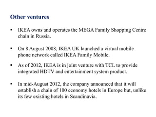 Other ventures
 IKEA owns and operates the MEGA Family Shopping Centre
chain in Russia.
 On 8 August 2008, IKEA UK launched a virtual mobile
phone network called IKEA Family Mobile.
 As of 2012, IKEA is in joint venture with TCL to provide
integrated HDTV and entertainment system product.
 In mid-August 2012, the company announced that it will
establish a chain of 100 economy hotels in Europe but, unlike
its few existing hotels in Scandinavia.
 