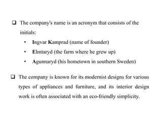  The company's name is an acronym that consists of the
initials:
• Ingvar Kamprad (name of founder)
• Elmtaryd (the farm where he grew up)
• Agunnaryd (his hometown in southern Sweden)
 The company is known for its modernist designs for various
types of appliances and furniture, and its interior design
work is often associated with an eco-friendly simplicity.
 