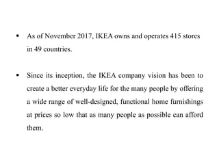  As of November 2017, IKEA owns and operates 415 stores
in 49 countries.
 Since its inception, the IKEA company vision has been to
create a better everyday life for the many people by offering
a wide range of well-designed, functional home furnishings
at prices so low that as many people as possible can afford
them.
 