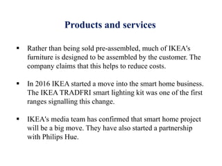 Products and services
 Rather than being sold pre-assembled, much of IKEA's
furniture is designed to be assembled by the customer. The
company claims that this helps to reduce costs.
 In 2016 IKEA started a move into the smart home business.
The IKEA TRADFRI smart lighting kit was one of the first
ranges signalling this change.
 IKEA's media team has confirmed that smart home project
will be a big move. They have also started a partnership
with Philips Hue.
 