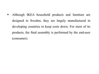 Although IKEA household products and furniture are
designed in Sweden, they are largely manufactured in
developing countries to keep costs down. For most of its
products, the final assembly is performed by the end-user
(consumer).
 