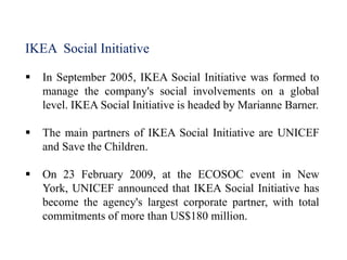 IKEA Social Initiative
 In September 2005, IKEA Social Initiative was formed to
manage the company's social involvements on a global
level. IKEA Social Initiative is headed by Marianne Barner.
 The main partners of IKEA Social Initiative are UNICEF
and Save the Children.
 On 23 February 2009, at the ECOSOC event in New
York, UNICEF announced that IKEA Social Initiative has
become the agency's largest corporate partner, with total
commitments of more than US$180 million.
 