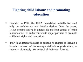 Fighting child labour and promoting
education
 Founded in 1982, the IKEA Foundation initially focussed
only on architecture and interior design. Over the years,
IKEA became active in addressing the root causes of child
labour as well as endeavours with major partners to promote
children’s rights and education.
 IKEA Foundation was able to expand its charter to include a
broader mission of improving children’s opportunities, so
they can ultimately take control of their own futures.
 