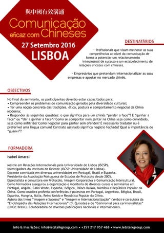 Info & Inscrições: info@letstalkgroup.com • +351 217 957 468 • www.letstalkgroup.com
No final do seminário, os participantes deverão estar capacitados para:
• Compreender os problemas de comunicação gerados pela diversidade cultural;
• Ter uma noção concreta das tradições, ética, postura e comportamento negocial da China
Moderna;
• Responder às seguintes questões: o que significa para um chinês “perder a face”? E “ganhar a
face” ou “dar a ganhar a face”? Como se comportar num jantar na China seja como convidado,
seja como anfitrião? Como negociar para ganhar sem ofender? É necessário tradutor ou é
preferível uma língua comum? Contrato assinado significa negócio fechado? Qual a importância do
“guanxi”?
OBJECTIVOS
. Profissionais que visam melhorar as suas
competências ao nível da comunicação de
forma a potenciar um relacionamento
interpessoal de sucesso e um estabelecimento de
relações eficazes com chineses.
. Empresários que pretendam internacionalizar as suas
empresas e apostar no mercado chinês.
DESTINATÁRIOS
Isabel Amaral
Mestre em Relações Internacionais pela Universidade de Lisboa (ISCSP).
Investigadora do Instituto do Oriente (ISCSP-Universidade de Lisboa).
Docente convidada em diversas universidades em Portugal, Brasil e Espanha.
Presidente da Associação Portuguesa de Estudos de Protocolo desde 2005.
Especialista e consultora em Protocolo, Imagem Corporativa e Comunicação Intercultural.
Como formadora assegurou a organização e monitoria de diversos cursos e seminários em
Portugal, Angola, Cabo Verde, Espanha, Bélgica, Países Baixos, Namíbia e República Popular da
China. Como oradora proferiu conferências e palestras em Portugal, Argentina, Bélgica, Brasil,
Espanha, Hungria, Itália, Reino Unido e República Popular da China.
Autora dos livros “Imagem e Sucesso” e “Imagem e Internacionalização” (Verbo) e co-autora da
“Enciclopédia das Relações Internacionais” (D. Quixote) e do “Cerimonial para cerimonialistas”
(CNCP, Brasil). Colaboradora de diversas publicações nacionais e internacionais.
FORMADORA
與中國有效溝通
LISBOA
27 Setembro 2016
Comunicação
eﬁcaz com Chineses
 
