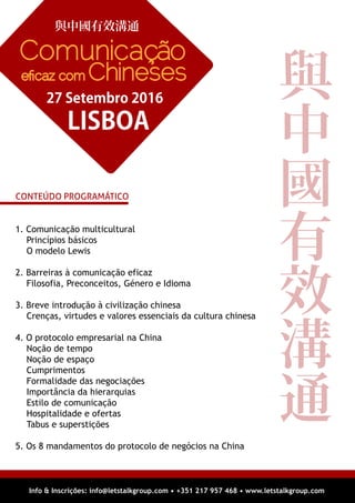 1. Comunicação multicultural
Princípios básicos
O modelo Lewis
2. Barreiras à comunicação eficaz
Filosofia, Preconceitos, Género e Idioma
3. Breve introdução à civilização chinesa
Crenças, virtudes e valores essenciais da cultura chinesa
4. O protocolo empresarial na China
Noção de tempo
Noção de espaço
Cumprimentos
Formalidade das negociações
Importância da hierarquias
Estilo de comunicação
Hospitalidade e ofertas
Tabus e superstições
5. Os 8 mandamentos do protocolo de negócios na China
Info & Inscrições: info@letstalkgroup.com • +351 217 957 468 • www.letstalkgroup.com
與中國有效溝通
LISBOA
27 Setembro 2016
Comunicação
eﬁcaz com Chineses
CONTEÚDO PROGRAMÁTICO
與
中
國
有
效
溝
通
 