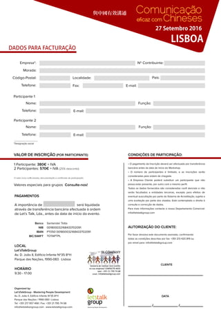 DADOS PARA FACTURAÇÃO
與中國有效溝通
LISBOA
27 Setembro 2016
Comunicação
eﬁcaz com Chineses
VALOR DE INSCRIÇÃO (POR PARTICIPANTE)
1 Participante: 380€ + IVA
2 Participantes: 570€ + IVA (25% desconto)
*Designação social
Participante 1
Morada:
Empresa*: Nº Contribuinte:
Nome: Função:
Nome: Função:
Código-Postal: Localidade: País:
Fax:Telefone: E-mail:
Telefone: E-mail:
Participante 2
Telefone: E-mail:
Santander TottaBanco
001800032168433702091NIB
PT050 001800032168433702091IBAN
TOTAPTPLBIC/SWIFT
Consulte-nos!Valores especiais para grupos
PAGAMENTOS
A importância de será liquidada
através de transferência bancária efectuada à ordem
de Let’s Talk, Lda., antes da data de início do evento.
HORÁRIO
9:30 - 17:00
LOCAL
Let’sTalkGroup
Av. D. João II, Edifício Infante Nº35 8ºH
Parque das Nações, 1990-083 · Lisboa
O valor inclui coffe-breaks, documentação e certiﬁcado de participação.
CONDIÇÕES DE PARTICIPAÇÃO:
AUTORIZAÇÃO DO CLIENTE:
CLIENTE
DATA
• O pagamento da Inscrição deverá ser efectuado por transferência
bancária antes da data de início do Workshop.
• O número de participantes é limitado, e as inscrições serão
consideradas pela ordem de chegada.
• A Empresa Cliente poderá substituir um participante que não
possa estar presente, por outro com o mesmo perﬁl.
Todos os dados fornecidos são considerados conﬁ denciais e não
serão facultados a entidades terceiras, excepto para efeitos de
eventual auscultação por parte do Sistema de Acreditação, sujeita a
uma aceitação por parte dos visados. Está contemplado o direito à
consulta e correcção de dados.
Para mais informações contacte o nosso Departamento Comercial:
info@letstalkgroup.com
Por favor devolva este documento assinado, conﬁrmando
todas as condições descritas por fax: +351 213 420 819 ou
por email para: info@letstalkgroup.com
Organized by:
Let’sTalkGroup - Mastering People Development
Av. D. João II, Edifício Infante Nº35 8ºH
Parque das Nações | 1990-083 | Lisboa
Tel: +351 217 957 468 | Fax: +351 21 795 74 68
info@letstalkangroup.com . www.letstalkgroup.com
 