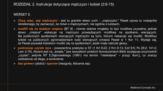 Relational Concepts Inc.
WERSET 8
Ø Chcę więc, aby mężczyźni - jest tu greckie słowo ANER - „mężczyźni.” Paweł używa tu rodzajnika
określonego, by zaznaczyć, że mówi o mężczyznach, nie ogólnie o ludziach.
Ø modlili się na każdym miejscu [BT II] - równie dobrze mogłaby to być modlitwa prywatna, jednak
słowo „miejsce” wskazuje na mężczyzn prowadzących modlitwę na spotkaniu wierzących.
Na publicznych spotkaniach wierzących mężczyźni są tymi, którym nakazuje się modlić. Modlitwy
kobiet na publicznych zgromadzeniach ludzi wierzących omawia Paweł w 1 Kor 11. Wydaje się,
że Paweł pozwalał kobietom modlić się na spotkaniach, jeżeli miały nakryte głowy.
Ø podnosząc czyste ręce - powszechna praktyka w ST (1 Krl 8:22; 2 Krn 6:13; Ezd 9:5; Ps 28:2; 141:2;
Lam 2:19). Akcent jest na „święte,” [we wszystkich polskich tłumaczeniach Biblii występuje przymiotnik
„czyste”; jedynie NT E.Dąbrowskiego (1961) ma termin “nieskalane” – przyp. tłum.], co znaczy
oddzielone od złego, a konkretnie:
Ø bez gniewu (złości) i sporów (niezgody, kłócenia się).
ROZDZIAŁ 2. Instrukcje dotyczące mężczyzn i kobiet (2:8-15)
 