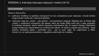 Relational Concepts Inc.
Mamy tu dwa punkty:
(1) publiczna modlitwa na spotkaniu wierzących ma być prowadzona przez mężczyzn, chociaż kobiety
mogą również modlić się z nakrytymi głowami;
(2) mężczyźni mają być „święci”, „bez gniewu”, nie powodować niezgody. Wątpliwe jest, że Paweł daje
„prawo” o dosłownym wznoszeniu rąk zawsze, kiedy się modlą. Biblia mówi nam o wielu pozycjach
w modlitwie (siedzenie, stanie, leżenie, klęczenie, podnoszenie rąk). W czasach Starego Testamentu
osobę modlącą się rozpoznawano po wzniesionych rękach. W naszych czasach jest podobnie - kiedy
widzimy pochyloną głowę i zamknięte oczy - jest to poza nigdy nie sugerowana w Biblii.
Chodzi o to, że mężczyzna powinien z respektem podchodzić do modlitwy.
ZASTOSOWANIE
ROZDZIAŁ 2. Instrukcje dotyczące mężczyzn i kobiet (2:8-15)
 