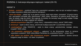Relational Concepts Inc.
WERSET 9
Ø Kobiety - podobnie - „podobnie” łączy się z poprzednim wersetem, więc ma być na każdym miejscu,
do czego oczywiście należą zgromadzenia wierzących.
Ø niech się zdobią - „zdobić się” to po grecku KOSMEIN, skąd mamy słowo „kosmetyki”. W grece znaczy
ono „wprowadzić porządek albo zaaranżować” (NAS notes). Zauważmy, że główna lekcja Pawła jest
taka, że kobiety mają się zdobić. Nie sugeruje, by kobiety nie zwracały uwagi na swój wygląd. Podaje
im pięć sposobów, by mogły wyglądać jak najlepiej.:
1. ubiorem przyzwoitym [ubg 2017 - przyp. tłum.] - odpowiednio znaczy „zacnie” (NAS notes).
2. skromnym - użyte tu słowo znaczy „skromność budząca szacunek” (Louw& Nida Lexicon).
3. powściągliwym [nbg 1632/2012] - użyte tu słowo znaczy „samokontrola; rozwaga, zdrowy
rozsądek” (NAS notes).
4. nie przesadnie zaplatanymi włosami - „spleciony” to złe tłumaczenie; słowo to oznacza
„wyszukane uczesanie” (NAS notes) [Biblia Poznańska ma „wyszukane fryzury” – przyp. tłum.].
5. albo złotem czy perłami, albo kosztownym strojem - przesadna biżuteria i ubranie oznacza
ściąganie uwagi na siebie – ich blask i krzykliwość.
ROZDZIAŁ 2. Instrukcje dotyczące mężczyzn i kobiet (2:8-15)
 