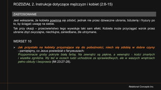 Relational Concepts Inc.
Jest wskazanie, że kobieta powinna się zdobić, jednak nie przez dziwaczne ubrania, biżuterię i fryzury po
to, by ściągać uwagę na siebie.
Tak przy okazji – przeciwieństwo tego wywołuje taki sam efekt. Kobieta może przyciągać wzrok przez
ubranie zbyt zwyczajne, niechlujne, zaniedbane, źle utrzymane.
WERSET 10
Ø Jak przystało na kobiety przyznające się do pobożności, niech się zdobią w dobre czyny
- pamiętajmy, co Jezus powiedział o faryzeuszach:
Przypominacie groby pokryte białą farbą. Na zewnątrz są piękne, a wewnątrz - kości zmarłych
i wszelka zgnilizna. Wy też w oczach ludzi uchodzicie za sprawiedliwych, ale w waszych wnętrzach
pełno obłudy i bezprawia (Mt 23:27-28).
ZASTOSOWANIE
ROZDZIAŁ 2. Instrukcje dotyczące mężczyzn i kobiet (2:8-15)
 