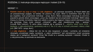 Relational Concepts Inc.
WERSET 11
Ø Kobieta niech się uczy w ciszy i z całą uległością - po pierwsze zauważmy, że Paweł daleki jest
od powszechnego poglądu, że kobiety nie powinny się uczyć. Mówi tu konkretnie niech się uczy
[po angielsku: musi przyjmować instrukcje – przyp. tłum.]. Słowo oznaczające instrukcję to MANTANO,
popularne greckie słowo oznaczające „uczyć się, kształcić się lub przyjmować instrukcję” [NAS notes].
Znaczy to również, że kobiety mają brać udział w uczeniu się mającym miejsce wśród wierzących kiedy
się spotykają. Cisza może znaczyć „milczenie”, albo „stan niezakłóconej ciszy i spokoju”
(Louw& Nida Lexicon). To samo słowo znajduje się w wersecie 2: …abyśmy wiedli życie ciche i
spokojne, z całą pobożnością i godnością oraz w 2 Tes 3:12: aby w cichości pracowali i własny chleb
jedli. [BW 1975 – przyp. tłum.]
Ø i z całą uległością - „Nakaz ten nie ma na celu rezygnacji z umysłu i sumienia, ani zniesienia
obowiązku prywatnego osądu; wyrażenie „z całym poddaniem” jest ostrzeżeniem przed uzurpacją
władzy, jak w następnym wersecie” [Vine]. Nie chodzi tu o osobistą wyższość i niższość. Chodzi tu
o rolę pomocnika, co pochodzi ze stworzenia.
ROZDZIAŁ 2. Instrukcje dotyczące mężczyzn i kobiet (2:8-15)
 