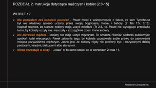 Relational Concepts Inc.
WERSET 12
Ø Nie pozwalam zaś kobiecie pouczać - Paweł mówi z wdzięcznością o fakcie, że sam Tymoteusz
był we właściwy sposób uczony przez swoją bogobojną matkę i babcię (2 Tm 1:5; 3:15).
Napisał również, że starsze kobiety mają uczyć młodsze (Tt 2:3, 4). Paweł nie występuje przeciwko
temu, by kobiety uczyły się i nauczały - szczególnie dzieci i inne kobiety.
Ø ani kierować mężem - kobiety nie mają uczyć mężczyzn. To oznacza również podczas publicznych
spotkań ludzi wierzących. Paweł zabrania tego, by kobieta uzurpowała sobie prawo do zajmowania
miejsca przywództwa mężczyzn. Jasne jest, że kobiety nigdy nie powinny być - nazywanymi dzisiaj
pastorami, księżmi, biskupami albo starszymi.
Ø Niech pozostaje w ciszy - „cisza” to to samo słowo, co w wersetach 2 oraz 11.
ROZDZIAŁ 2. Instrukcje dotyczące mężczyzn i kobiet (2:8-15)
 