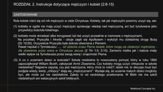 Relational Concepts Inc.
Rola kobiet różni się od roli mężczyzn w ciele Chrystusa. Kobiety, tak jak mężczyźni powinny uczyć się, ale:
(1) kobiety w ogóle nie mają uczyć mężczyzn sprawując władzę nad mężczyzną, ani być tytułowane jako
przywódcy kościoła lokalnego.
(2) kobieta może doradzać albo korygować lub też uczyć prywatnie w rozmowie z mężczyznami.
Na przykład, Pryscylla i Akwila - oboje zajęli się Apollosem i wyłożyli mu dokładniej drogę Bożą
(Dz 18:26). Oczywiście Pryscylla była dobrze obeznana z Pismem.
Paweł napisał o Tymoteuszu: … od dziecka znasz Pisma święte, które mogą cię obdarzyć mądrością -
dla zbawienia przez wiarę w Chrystusa Jezusa (2 Tm 1:5; 3:15). Zarówno matka jak i babcia miały
wielki wpływ na Tymoteusza przez swoją wiarę i znajomość Pisma.
(3) A co z uczeniem dzieci w kościele? Szkoła niedzielna to nowoczesny pomysł, który w roku 1865
zapoczątkował William Booth, założyciel Armii Zbawienia. Czy kobiety mogą uczyć chłopców w szkole
niedzielnej? Najpierw zapytaj, czy jest mężczyzna, który chce to robić? Jeżeli nie, to decyzja musi być
podjęta wtedy, kiedy „chłopcy” stają się „mężczyznami”. Wydaje się, że uczenie małych dzieci mogłoby
być, ale może już nie nastolatków. Zależy to od osobistego przekonania. W Biblii nie ma szkół
niedzielnych ani wakacyjnych szkół biblijnych.
ROZDZIAŁ 2. Instrukcje dotyczące mężczyzn i kobiet (2:8-15)
ZASTOSOWANIE
 