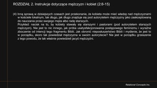 Relational Concepts Inc.
(4) Inną sprawą w dzisiejszych czasach jest przekonanie, że kobieta może mieć władzę nad mężczyznami
w kościele lokalnym, tak długo, jak długo znajduje się pod autorytetem mężczyzny jako zaakceptowaną
do nauczania przez swojego męża albo radę starszych.
Przykład: nacisk na to, by kobiety stawały się starszymi i pastorami (pod autorytetem starszych
mężczyzn). Nie jest to nic innego, jak próba usatysfakcjonowania postępowego feminizmu i wyraźne
zboczenie od intencji tego fragmentu Biblii. Jak obronić nieposłuszeństwo Biblii i myślenie, że jest to
w porządku, skoro tak powiedział mężczyzna w swoim autorytecie? Nie jest w porządku grzeszenie
z tego powodu, że tak właśnie powiedzieli jacyś mężczyźni.
ROZDZIAŁ 2. Instrukcje dotyczące mężczyzn i kobiet (2:8-15)
 