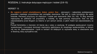 Relational Concepts Inc.
WERSET 13
Ø Bo najpierw został ukształtowany Adam, potem Ewa - pierwszym i najbardziej podstawowym
powodem męskiego przywództwa jest porządek stworzenia. Nie jest to nowa koncepcja dla epoki
kościoła. Pierwszą przyczyną ról mężczyzn i kobiet jest stworzenie (Rdz 2:8; 3:6). To Bóg stworzył
mężczyznę do pełnienia roli przywódcy, a kobietę, by była pomocą mężczyźnie. Ewa nie była
odpowiedzialna przed Bogiem za Adama w tym samym sensie, w jakim Adam był odpowiedzialny za
Ewę.
Pomysł feministów o równości ról bierze się z wiary w ewolucję. W postępie ewolucyjnym musimy
wyewoluować z koncepcji dominacji mężczyzny jaskiniowca do utopijnego społeczeństwa, w którym
nie ma ról. Zaakceptowanie i życie w ramach ról biblijnych to wyznanie wiary w stworzenie oraz
w Stwórcę, który wymyślił te role.
ROZDZIAŁ 2. Instrukcje dotyczące mężczyzn i kobiet (2:8-15)
 