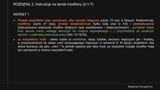 Relational Concepts Inc.
WERSET 1
Ø Przede wszystkim więc zachęcam, aby zanosić błagania (użyto 19 razy w Nowym Testamencie),
modlitwy (użyto 37 razy), prośby wstawiennicze (tylko tutaj oraz w 4:5) i podziękowania
(zdecydowana większość modlitw biblijnych była uwielbieniem i dziękczynieniem) - ponieważ dzięki
krwi Jezusa mamy odwagę wkroczyć do miejsca najświętszego (…) przychodźmy ze szczerym
sercem, z całkowitą pewnością wiary (Hbr 10:19-23).
Ø za wszystkich ludzi - słowo ludzie to ANTROPON, istoty ludzkie, zarówno mężczyźni jak i kobiety,
w przeciwieństwie do słowa ANER oznaczającego mężczyzn w wersecie 8. W języku angielskim oba
słowa tłumaczy się jako „men.” Tu jednak zawarta jest taka myśl, że wszystkie rodzaje modlitw mają
być zanoszone w imieniu wszystkich ludzi.
ROZDZIAŁ 2. Instrukcje na temat modlitwy (2:1-7)
 