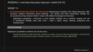 Relational Concepts Inc.
WERSET 15
Ø W macierzyństwie jest jednak dla niej ratunek [Współczesny Przekład 1991; Biblia Rakowska 1606
tłumaczy: zostanie zachowana przez rodzenie] - ten werset miał wiele interpretacji. Wydaje się,
że znaczenie tej frazy dobrze oddał A. Duane Litfin (Bible Knowledge Commentary)
Największą satysfakcję i znaczenie w życiu kobieta znajdzie nie w szukaniu męskiej roli, ale
w wypełnieniu Bożego planu jako żona i matka z pełną “wiarą, miłością, świętością oraz
roztropnością.
Najlepszym przykładem poddania się roli jest Jezus
wyrzekł się siebie, przyjął rolę sługi i był jak inni ludzie. A gdy już stał się człowiekiem, uniżył się tak
dalece, że był posłuszny nawet w obliczu śmierci, i to śmierci na krzyżu. (Flp 2:7-9).
ROZDZIAŁ 2. Instrukcje dotyczące mężczyzn i kobiet (2:8-15)
ZASTOSOWANIE
 