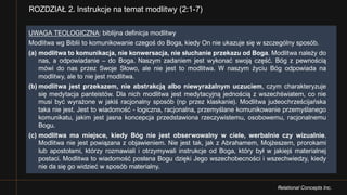 Relational Concepts Inc.
ROZDZIAŁ 2. Instrukcje na temat modlitwy (2:1-7)
UWAGA TEOLOGICZNA: biblijna definicja modlitwy
Modlitwa wg Biblii to komunikowanie czegoś do Boga, kiedy On nie ukazuje się w szczególny sposób.
(a) modlitwa to komunikacja, nie konwersacja, nie słuchanie przekazu od Boga. Modlitwa należy do
nas, a odpowiadanie – do Boga. Naszym zadaniem jest wykonać swoją część. Bóg z pewnością
mówi do nas przez Swoje Słowo, ale nie jest to modlitwa. W naszym życiu Bóg odpowiada na
modlitwy, ale to nie jest modlitwa.
(b) modlitwa jest przekazem, nie abstrakcją albo niewyrażalnym uczuciem, czym charakteryzuje
się medytacja panteistów. Dla nich modlitwa jest medytacyjną jednością z wszechświatem, co nie
musi być wyrażone w jakiś racjonalny sposób (np przez klaskanie). Modlitwa judeochrześcijańska
taka nie jest. Jest to wiadomość - logiczna, racjonalna, przemyślane komunikowanie przemyślanego
komunikatu, jakim jest jasna koncepcja przedstawiona rzeczywistemu, osobowemu, racjonalnemu
Bogu.
(c) modlitwa ma miejsce, kiedy Bóg nie jest obserwowalny w ciele, werbalnie czy wizualnie.
Modlitwa nie jest powiązana z objawieniem. Nie jest tak, jak z Abrahamem, Mojżeszem, prorokami
lub apostołami, którzy rozmawiali i otrzymywali instrukcje od Boga, który był w jakiejś materialnej
postaci. Modlitwa to wiadomość posłana Bogu dzięki Jego wszechobecności i wszechwiedzy, kiedy
nie da się go widzieć w sposób materialny.
 