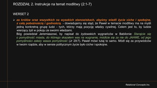 Relational Concepts Inc.
WERSET 2
Ø za królów oraz wszystkich na wysokich stanowiskach, abyśmy wiedli życie ciche i spokojne,
z całą pobożnością i godnością. - dowiadujemy się stąd, że Paweł w temacie modlitwy ma na myśli
jedną konkretną grupę ludzi - tych, którzy mają pozycję władzy cywilnej. Celem jest to, by ludzie
wierzący żyli w pokoju ze swoimi władzami.
Bóg powiedział Jeremiaszowi, by napisał do żydowskich wygnańców w Babilonie: Starajcie się
o pomyślność miasta, do którego skazałem was na wygnanie, módlcie się za nie do JAHWE, od jego
pomyślności zależy wasza pomyślność (Jr 29:7). Paweł mówi tutaj to samo. Módl się za przywódców
w twoim rządzie, aby w sensie politycznym życie było ciche i spokojne.
ROZDZIAŁ 2. Instrukcje na temat modlitwy (2:1-7)
 