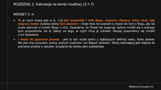 Relational Concepts Inc.
WERSET 3 i 4
Ø To [o czym mowa jest w w. 1-2] jest wspaniałe i miłe Bogu, naszemu Zbawcy, który chce, aby
wszyscy ludzie (ludzkie istoty) byli zbawieni - może ktoś nie pozwoli ci mówić do nich o Bogu, ale nie
może zabronić ci mówić Bogu o nich. Zauważmy, że Paweł nie sugeruje, byśmy modlili się o sukcesy
tych przywódców, bo to zależy od tego, w czym chcą je odnieść. Raczej powinniśmy się modlić
o ich zbawienie.
Ø i doszli do poznania prawdy - jest to być może jedna z najlepszych definicji wiary, która zbawia.
Nie jest ona uczuciem, pracą, wolnym wyborem, ani ślepym skokiem. Wiarą zbawiającą jest dojście do
poznania prawdy o Jezusie i przyjęcie tej wiedzy jako prawdziwej.
ROZDZIAŁ 2. Instrukcje na temat modlitwy (2:1-7)
 