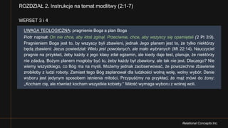 Relational Concepts Inc.
WERSET 3 i 4
ROZDZIAŁ 2. Instrukcje na temat modlitwy (2:1-7)
UWAGA TEOLOGICZNA: pragnienie Boga a plan Boga
Piotr napisał: On nie chce, aby ktoś zginął. Przeciwnie, chce, aby wszyscy się opamiętali (2 Pt 3:9).
Pragnieniem Boga jest to, by wszyscy byli zbawieni, jednak Jego planem jest to, że tylko niektórzy
będą zbawieni: Jezus powiedział: Wielu jest powołanych, ale mało wybranych (Mt 22:14). Nauczyciel
pragnie na przykład, żeby każdy z jego klasy zdał egzamin, ale kiedy daje test, planuje, że niektórzy
nie zdadzą. Bożym planem mogłoby być to, żeby każdy był zbawiony, ale tak nie jest. Dlaczego? Nie
wiemy wszystkiego, co Bóg ma na myśli. Możemy jednak zaobserwować, że powszechne zbawienie
zrobiłoby z ludzi roboty. Zamiast tego Bóg zaplanował dla ludzkości wolną wolę, wolny wybór. Danie
wyboru jest jedynym sposobem istnienia miłości. Przypuśćmy na przykład, że mąż mówi do żony:
„Kocham cię, ale również kocham wszystkie kobiety.” Miłość wymaga wyboru z wolnej woli.
 