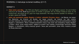 Relational Concepts Inc.
WERSET 5
Ø Gdyż jeden jest Bóg, - Ale PAN jest Bogiem prawdziwym. On jest Bogiem żywym, On jest Królem
wiecznym (Jr 10:10). Bożki są jak strach na wróble w ogrodzie. Nic nie mówią! Trzeba je nosić, bo nie
zrobią kroku. Nie bójcie się ich, gdyż nie mogą zaszkodzić. Nie mogą również zdziałać nic dobrego (…)
są tępe i głupie (Jr 10:2-8).
Ø jeden też pośrednik między Bogiem a ludźmi, człowiek Chrystus Jezus - nie Maryja, nie święci,
nie Mahomet, nie Kriszna, nie Budda, nie nasze uczynki, nie kościół, nie nasi rodzice,
nie nasz rodowód, nie nasza kultura - nic i nikt, tylko człowiek Chrystus Jezus jest pośrednikiem między
Bogiem a człowiekiem. Słowo mediator/pośrednik znaczy tutaj most nad przepaścią między Bogiem,
a ludźmi. Jezus, przez swoją śmierć, zapłacił za grzech rasy ludzkiej, przywracając harmonię między
Bogiem, a człowiekiem, którą zniszczył grzech. Jezus jest pomostem, przez który możemy przyjść
do Bożej obecności.
ROZDZIAŁ 2. Instrukcje na temat modlitwy (2:1-7)
 