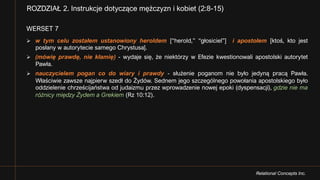 Relational Concepts Inc.
WERSET 7
Ø w tym celu zostałem ustanowiony heroldem [“herold,” “głosiciel”] i apostołem [ktoś, kto jest
posłany w autorytecie samego Chrystusa].
Ø (mówię prawdę, nie kłamię) - wydaje się, że niektórzy w Efezie kwestionowali apostolski autorytet
Pawła.
Ø nauczycielem pogan co do wiary i prawdy - służenie poganom nie było jedyną pracą Pawła.
Właściwie zawsze najpierw szedł do Żydów. Sednem jego szczególnego powołania apostolskiego było
oddzielenie chrześcijaństwa od judaizmu przez wprowadzenie nowej epoki (dyspensacji), gdzie nie ma
różnicy między Żydem a Grekiem (Rz 10:12).
ROZDZIAŁ 2. Instrukcje dotyczące mężczyzn i kobiet (2:8-15)
 