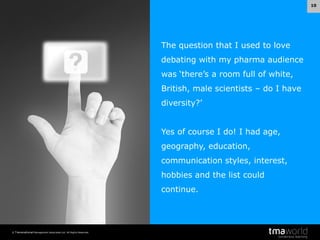 10

The question that I used to love
debating with my pharma audience
was ‘there’s a room full of white,
British, male scientists – do I have

diversity?’
Yes of course I do! I had age,

geography, education,
communication styles, interest,
hobbies and the list could
continue.

© Transnational Management Associates Ltd. All Rights Reserved.

 