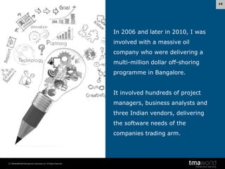 14

In 2006 and later in 2010, I was
involved with a massive oil
company who were delivering a
multi-million dollar off-shoring

programme in Bangalore.
It involved hundreds of project

managers, business analysts and
three Indian vendors, delivering
the software needs of the
companies trading arm.

© Transnational Management Associates Ltd. All Rights Reserved.

 