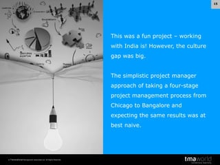 15

This was a fun project – working
with India is! However, the culture
gap was big.
The simplistic project manager
approach of taking a four-stage
project management process from
Chicago to Bangalore and
expecting the same results was at
best naive.

© Transnational Management Associates Ltd. All Rights Reserved.

 