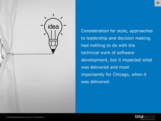 16

Consideration for style, approaches
to leadership and decision making
had nothing to do with the
technical work of software
development, but it impacted what
was delivered and most

importantly for Chicago, when it
was delivered.

© Transnational Management Associates Ltd. All Rights Reserved.

 