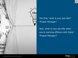 18

The first, ‘what is your job title?’
‘Project Manager!’
Now, what is your job title when
you’re working offshore with India?

‘Project Manager?’

© Transnational Management Associates Ltd. All Rights Reserved.

 