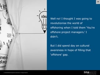 19

Well no! I thought I was going to
revolutionise the world of
offshoring when I told them ‘You’re

offshore project managers.’ I
didn’t.

But I did spend day on cultural
awareness in hope of filling that
‘offshore’ gap.

© Transnational Management Associates Ltd. All Rights Reserved.

 