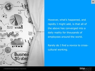 22

However, what’s happened, and
rapidly I might add, is that all of
the above has converged into a
daily reality for thousands of
employees around the world.
Rarely do I find a novice to crosscultural working.

© Transnational Management Associates Ltd. All Rights Reserved.

 