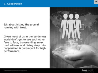 1. Cooperation

It’s about hitting the ground
running with trust.

Given most of us in the borderless
world don’t get to see each other
face to face, transcending an email address and diving deep into
cooperation is paramount for high
performance.

© Transnational Management Associates Ltd. All Rights Reserved.

28

 