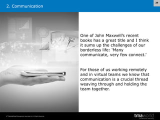 29

2. Communication

One of John Maxwell’s recent
books has a great title and I think
it sums up the challenges of our
borderless life: ‘Many
communicate, very few connect.’

For those of us working remotely
and in virtual teams we know that
communication is a crucial thread
weaving through and holding the
team together.

© Transnational Management Associates Ltd. All Rights Reserved.

 