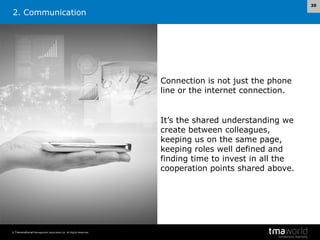 30

2. Communication

Connection is not just the phone
line or the internet connection.

It’s the shared understanding we
create between colleagues,
keeping us on the same page,
keeping roles well defined and
finding time to invest in all the
cooperation points shared above.

© Transnational Management Associates Ltd. All Rights Reserved.

 
